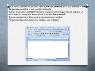 O

En la parte superior esta, en color celeste, la barra del título, en la que aparece el nombre
del documento sobre el que se esta trabajando.
O Cuando arrancamos Word 2007 sin abrir ningún documento, por defecto nos abre un
documento en blanco y le asigna el nombre inicial Documento1.
O Cuando guardemos el documento le cambiaremos el nombre.
O Para escribir tu primer documento harás uso de tu teclado.

 