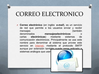 CORREO ELECTRONICO
O Correo electrónico (en inglés: e-mail), es un servicio

de red que permite a los usuarios enviar y recibir
mensajes
(también
denominados
mensajeselectrónicos
o
cartas
electrónicas)
mediante
sistemas
de
comunicación electrónicos. Principalmente se usa este
nombre para denominar al sistema que provee este
servicio en Internet, mediante el protocolo SMTP
aunque por extensión también puede verse aplicado a
sistemas análogos que usen otras tecnologías..

 