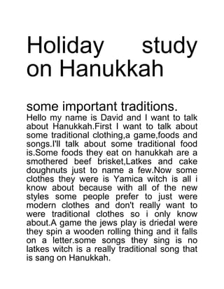 Holiday
study
on Hanukkah
some important traditions.
Hello my name is David and I want to talk
about Hanukkah.First I want to talk about
some traditional clothing,a game,foods and
songs.I'll talk about some traditional food
is.Some foods they eat on hanukkah are a
smothered beef brisket,Latkes and cake
doughnuts just to name a few.Now some
clothes they were is Yamica witch is all i
know about because with all of the new
styles some people prefer to just were
modern clothes and don't really want to
were traditional clothes so i only know
about.A game the jews play is driedal were
they spin a wooden rolling thing and it falls
on a letter.some songs they sing is no
latkes witch is a really traditional song that
is sang on Hanukkah.

 