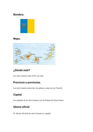 Bandera.
Mapa.
¿Dónde está?
Las islas Canarias están al SO: sur oeste
Provincia o provincias.
Las islas Canarias tienen dos: las palmas y santa cruz de Tenerife
Capital
Las capitales de las islas Canarias son: las Palmas de Gran Canaria.
Idioma oficial
El idioma oficial de las islas Canarias es: español
 