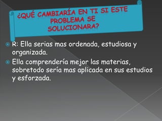  R: Ella serias mas ordenada, estudiosa y
organizada.
 Ella comprendería mejor las materias,
sobretodo sería mas aplicada en sus estudios
y esforzada.
 