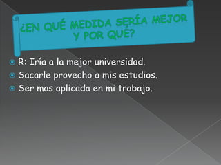  R: Iría a la mejor universidad.
 Sacarle provecho a mis estudios.
 Ser mas aplicada en mi trabajo.
 