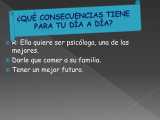  R: Ella quiere ser psicóloga, una de las
mejores.
 Darle que comer a su familia.
 Tener un mejor futuro.
 