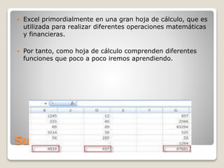 Suma
 Excel primordialmente en una gran hoja de cálculo, que es
utilizada para realizar diferentes operaciones matemáticas
y financieras.
 Por tanto, como hoja de cálculo comprenden diferentes
funciones que poco a poco iremos aprendiendo.
 