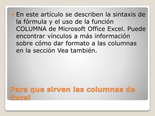 Para que sirven las columnas de
Excel
 En este artículo se describen la sintaxis de
la fórmula y el uso de la función
COLUMNA de Microsoft Office Excel. Puede
encontrar vínculos a más información
sobre cómo dar formato a las columnas
en la sección Vea también.
 