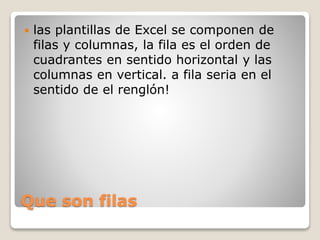 Que son filas
 las plantillas de Excel se componen de
filas y columnas, la fila es el orden de
cuadrantes en sentido horizontal y las
columnas en vertical. a fila seria en el
sentido de el renglón!
 