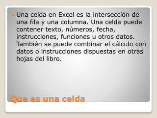 Que es una celda
 Una celda en Excel es la intersección de
una fila y una columna. Una celda puede
contener texto, números, fecha,
instrucciones, funciones u otros datos.
También se puede combinar el cálculo con
datos o instrucciones dispuestas en otras
hojas del libro.
 