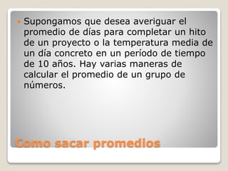 Como sacar promedios
 Supongamos que desea averiguar el
promedio de días para completar un hito
de un proyecto o la temperatura media de
un día concreto en un período de tiempo
de 10 años. Hay varias maneras de
calcular el promedio de un grupo de
números.
 