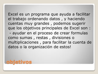 objetivos
Excel es un programa que ayuda a facilitar
el trabajo ordenando datos , y haciendo
cuentas muy grandes , podemos sugerir
que los objetivos principales de Excel son :
- ayudar en el proceso de crear formulas
como sumas , restas , divisiones o
multiplicaciones , para facilitar la cuenta de
datos o la organización de estos!
 
