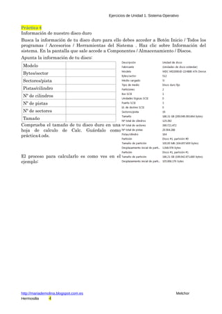 Ejercicios de Unidad 1. Sistema Operativo 
Práctica 4 
Información de nuestro disco duro 
Busca la información de tu disco duro para ello debes acceder a Botón Inicio / Todos los 
programas / Accesorios / Herramientas del Sistema . Haz clic sobre Información del 
sistema. En la pantalla que sale accede a Componentes / Almacenamiento / Discos. 
Apunta la información de tu disco: 
Modelo 
Bytes/sector 
Sectores/pista 
Pistas/cilindro 
Nº de cilindros 
Nº de pistas 
Nº de sectores 
Tamaño 
Comprueba el tamaño de tu disco duro en una 
hoja de calculo de Calc. Guárdalo como 
práctica4.ods. 
El proceso para calcularlo es como ves en el 
ejemplo: 
http://mariademolina.blogspot.com.es Melchor 
Hermosilla 4 
 