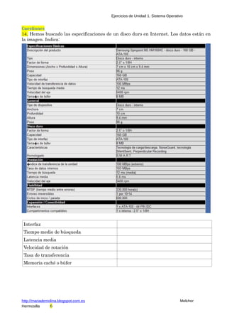 Ejercicios de Unidad 1. Sistema Operativo 
Cuestiones 
14. Hemos buscado las especificaciones de un disco duro en Internet. Los datos están en 
la imagen. Indica: 
Interfaz 
Tiempo medio de búsqueda 
Latencia media 
Velocidad de rotación 
Tasa de transferencia 
Memoria caché o búfer 
http://mariademolina.blogspot.com.es Melchor 
Hermosilla 6 
 