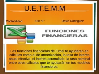 U.E.T.E.M.M 
Contabilidad 6TO “E” David Rodriguez 
Las funciones financieras de Excel te ayudarán en 
cálculos como el de amortización, la tasa de interés 
anual efectiva, el interés acumulado, la tasa nominal 
entre otros cálculos que te ayudarán en tus modelos 
financieros. 
 