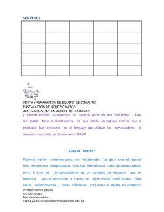 SERVINET
VENTA Y REPARACION DE EQUIPO DE CÓMPUTO
INSTALACION DE REDE DE DATOS
ACCESORIOS, INSTALACION DE CAMARAS
Dirección :barrio paraíso
Tel:3204194313
Mail:stidwarcordoba
Pagina web:ejerciciofinaldemicrosorword edu co
y permite ampliar su cobertura al hacerlas parte de una ´´red global´´ . Esta
red global tiene la característica de que utiliza un lenguaje común que o
protocolo (un protocolo es el lenguaje que utilizan las computadoras al
compartir recursos) se conoce como TCP/IP
¿Que es intente?
Podemos definir a internet como una´ ´red de redes ´´,es decir , una red que no
solo interconecta computadoras, sino que interconecta redes de computadoras
entre si .Una red de computadoras es un conjunto de máquina que se
comunica que se comunican a través de algún medio (cable coaxial , fibra
óptica, radiofrecuencia , líneas telefónica etc.) como el objeto de compartir
 