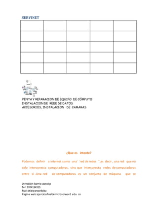 SERVINET
VENTA Y REPARACION DE EQUIPO DE CÓMPUTO
INSTALACION DE REDE DE DATOS
ACCESORIOS, INSTALACION DE CAMARAS
Dirección :barrio paraíso
Tel:3204194313
Mail:stidwarcordoba
Pagina web:ejerciciofinaldemicrosorword edu co
¿Que es intente?
Podemos definir a internet como una´ ´red de redes ´´,es decir , una red que no
solo interconecta computadoras, sino que interconecta redes de computadoras
entre si .Una red de computadoras es un conjunto de máquina que se
 