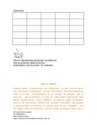 SERVINET
VENTA Y REPARACION DE EQUIPO DE CÓMPUTO
INSTALACION DE REDE DE DATOS
ACCESORIOS, INSTALACION DE CAMARAS
Dirección :barrio paraíso
Tel:3204194313
Mail:stidwarcordoba
Pagina web:ejerciciofinaldemicrosorword edu co
¿Que es intente?
Podemos definir a internet como una´ ´red de redes ´´,es decir , una red que no
solo interconecta computadoras, sino que interconecta redes de computadoras
entre si .Una red de computadoras es un conjunto de máquina que se
comunica que se comunican a través de algún medio (cable coaxial , fibra
óptica, radiofrecuencia , líneas telefónica etc.) como el objeto de compartir
recursos. De esta manera , internet sirve de enlace entre redes mas pequeña
y permite ampliar su cobertura al hacerlas parte de una ´´red global´´ . Esta
red global tiene la característica de que utiliza un lenguaje común que o
 