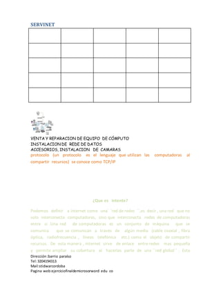 SERVINET
VENTA Y REPARACION DE EQUIPO DE CÓMPUTO
INSTALACION DE REDE DE DATOS
ACCESORIOS, INSTALACION DE CAMARAS
Dirección :barrio paraíso
Tel:3204194313
Mail:stidwarcordoba
Pagina web:ejerciciofinaldemicrosorword edu co
protocolo (un protocolo es el lenguaje que utilizan las computadoras al
compartir recursos) se conoce como TCP/IP
¿Que es intente?
Podemos definir a internet como una´ ´red de redes ´´,es decir , una red que no
solo interconecta computadoras, sino que interconecta redes de computadoras
entre si .Una red de computadoras es un conjunto de máquina que se
comunica que se comunican a través de algún medio (cable coaxial , fibra
óptica, radiofrecuencia , líneas telefónica etc.) como el objeto de compartir
recursos. De esta manera , internet sirve de enlace entre redes mas pequeña
y permite ampliar su cobertura al hacerlas parte de una ´´red global´´ . Esta
 