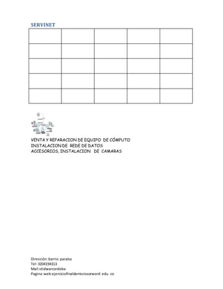 SERVINET
VENTA Y REPARACION DE EQUIPO DE CÓMPUTO
INSTALACION DE REDE DE DATOS
ACCESORIOS, INSTALACION DE CAMARAS
Dirección :barrio paraíso
Tel:3204194313
Mail:stidwarcordoba
Pagina web:ejerciciofinaldemicrosorword edu co
 