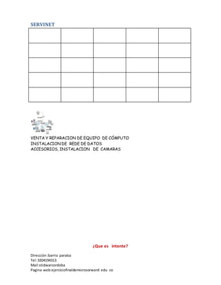 SERVINET
VENTA Y REPARACION DE EQUIPO DE CÓMPUTO
INSTALACION DE REDE DE DATOS
ACCESORIOS, INSTALACION DE CAMARAS
Dirección :barrio paraíso
Tel:3204194313
Mail:stidwarcordoba
Pagina web:ejerciciofinaldemicrosorword edu co
¿Que es intente?
 