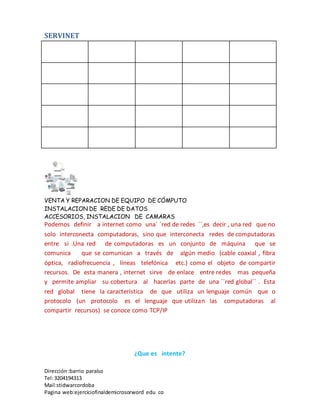 SERVINET
VENTA Y REPARACION DE EQUIPO DE CÓMPUTO
INSTALACION DE REDE DE DATOS
ACCESORIOS, INSTALACION DE CAMARAS
Dirección :barrio paraíso
Tel:3204194313
Mail:stidwarcordoba
Pagina web:ejerciciofinaldemicrosorword edu co
Podemos definir a internet como una´ ´red de redes ´´,es decir , una red que no
solo interconecta computadoras, sino que interconecta redes de computadoras
entre si .Una red de computadoras es un conjunto de máquina que se
comunica que se comunican a través de algún medio (cable coaxial , fibra
óptica, radiofrecuencia , líneas telefónica etc.) como el objeto de compartir
recursos. De esta manera , internet sirve de enlace entre redes mas pequeña
y permite ampliar su cobertura al hacerlas parte de una ´´red global´´ . Esta
red global tiene la característica de que utiliza un lenguaje común que o
protocolo (un protocolo es el lenguaje que utilizan las computadoras al
compartir recursos) se conoce como TCP/IP
¿Que es intente?
 