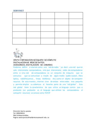 SERVINET
VENTA Y REPARACION DE EQUIPO DE CÓMPUTO
INSTALACION DE REDE DE DATOS
ACCESORIOS, INSTALACION DE CAMARAS
Dirección :barrio paraíso
Tel:3204194313
Mail:stidwarcordoba
Pagina web:ejerciciofinaldemicrosorword edu co
Podemos definir a internet como una´ ´red de redes ´´,es decir , una red que no
solo interconecta computadoras, sino que interconecta redes de computadoras
entre si .Una red de computadoras es un conjunto de máquina que se
comunica que se comunican a través de algún medio (cable coaxial , fibra
óptica, radiofrecuencia , líneas telefónica etc.) como el objeto de compartir
recursos. De esta manera , internet sirve de enlace entre redes mas pequeña
y permite ampliar su cobertura al hacerlas parte de una ´´red global´´ . Esta
red global tiene la característica de que utiliza un lenguaje común que o
protocolo (un protocolo es el lenguaje que utilizan las computadoras al
compartir recursos) se conoce como TCP/IP
 