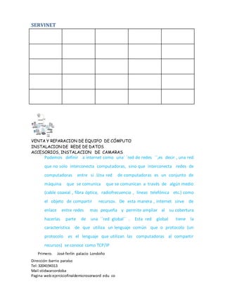 SERVINET
VENTA Y REPARACION DE EQUIPO DE CÓMPUTO
INSTALACION DE REDE DE DATOS
ACCESORIOS, INSTALACION DE CAMARAS
Dirección :barrio paraíso
Tel:3204194313
Mail:stidwarcordoba
Pagina web:ejerciciofinaldemicrosorword edu co
Podemos definir a internet como una´ ´red de redes ´´,es decir , una red
que no solo interconecta computadoras, sino que interconecta redes de
computadoras entre si .Una red de computadoras es un conjunto de
máquina que se comunica que se comunican a través de algún medio
(cable coaxial , fibra óptica, radiofrecuencia , líneas telefónica etc.) como
el objeto de compartir recursos. De esta manera , internet sirve de
enlace entre redes mas pequeña y permite ampliar al su cobertura
hacerlas parte de una ´´red global´´ . Esta red global tiene la
característica de que utiliza un lenguaje común que o protocolo (un
protocolo es el lenguaje que utilizan las computadoras al compartir
recursos) se conoce como TCP/IP
Primero. José ferlín palacio Londoño
 
