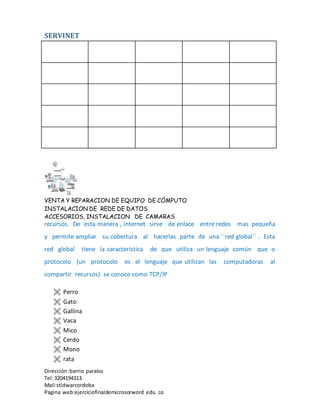 SERVINET
VENTA Y REPARACION DE EQUIPO DE CÓMPUTO
INSTALACION DE REDE DE DATOS
ACCESORIOS, INSTALACION DE CAMARAS
Dirección :barrio paraíso
Tel:3204194313
Mail:stidwarcordoba
Pagina web:ejerciciofinaldemicrosorword edu co
recursos. De esta manera , internet sirve de enlace entre redes mas pequeña
y permite ampliar su cobertura al hacerlas parte de una ´´red global´´ . Esta
red global tiene la característica de que utiliza un lenguaje común que o
protocolo (un protocolo es el lenguaje que utilizan las computadoras al
compartir recursos) se conoce como TCP/IP
 Perro
 Gato
 Gallina
 Vaca
 Mico
 Cerdo
 Mono
 rata
 