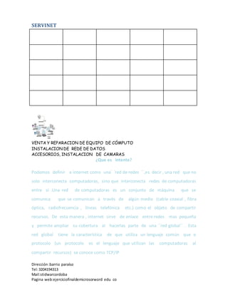 SERVINET
VENTA Y REPARACION DE EQUIPO DE CÓMPUTO
INSTALACION DE REDE DE DATOS
ACCESORIOS, INSTALACION DE CAMARAS
Dirección :barrio paraíso
Tel:3204194313
Mail:stidwarcordoba
Pagina web:ejerciciofinaldemicrosorword edu co
¿Que es intente?
Podemos definir a internet como una´ ´red de redes ´´,es decir , una red que no
solo interconecta computadoras, sino que interconecta redes de computadoras
entre si .Una red de computadoras es un conjunto de máquina que se
comunica que se comunican a través de algún medio (cable coaxial , fibra
óptica, radiofrecuencia , líneas telefónica etc.) como el objeto de compartir
recursos. De esta manera , internet sirve de enlace entre redes mas pequeña
y permite ampliar su cobertura al hacerlas parte de una ´´red global´´ . Esta
red global tiene la característica de que utiliza un lenguaje común que o
protocolo (un protocolo es el lenguaje que utilizan las computadoras al
compartir recursos) se conoce como TCP/IP
 