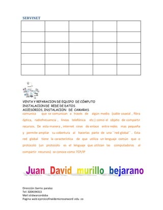 SERVINET
VENTA Y REPARACION DE EQUIPO DE CÓMPUTO
INSTALACION DE REDE DE DATOS
ACCESORIOS, INSTALACION DE CAMARAS
Dirección :barrio paraíso
Tel:3204194313
Mail:stidwarcordoba
Pagina web:ejerciciofinaldemicrosorword edu co
comunica que se comunican a través de algún medio (cable coaxial , fibra
óptica, radiofrecuencia , líneas telefónica etc.) como el objeto de compartir
recursos. De esta manera , internet sirve de enlace entre redes mas pequeña
y permite ampliar su cobertura al hacerlas parte de una ´´red global´´ . Esta
red global tiene la característica de que utiliza un lenguaje común que o
protocolo (un protocolo es el lenguaje que utilizan las computadoras al
compartir recursos) se conoce como TCP/IP
 