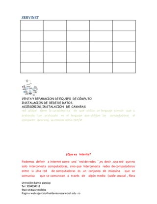 SERVINET
VENTA Y REPARACION DE EQUIPO DE CÓMPUTO
INSTALACION DE REDE DE DATOS
ACCESORIOS, INSTALACION DE CAMARAS
Dirección :barrio paraíso
Tel:3204194313
Mail:stidwarcordoba
Pagina web:ejerciciofinaldemicrosorword edu co
red global tiene la característica de que utiliza un lenguaje común que o
protocolo (un protocolo es el lenguaje que utilizan las computadoras al
compartir recursos) se conoce como TCP/IP
¿Que es intente?
Podemos definir a internet como una´ ´red de redes ´´,es decir , una red que no
solo interconecta computadoras, sino que interconecta redes de computadoras
entre si .Una red de computadoras es un conjunto de máquina que se
comunica que se comunican a través de algún medio (cable coaxial , fibra
 