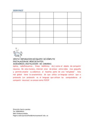 SERVINET
VENTA Y REPARACION DE EQUIPO DE CÓMPUTO
INSTALACION DE REDE DE DATOS
ACCESORIOS, INSTALACION DE CAMARAS
Dirección :barrio paraíso
Tel:3204194313
Mail:stidwarcordoba
Pagina web:ejerciciofinaldemicrosorword edu co
óptica, radiofrecuencia , líneas telefónica etc.) como el objeto de compartir
recursos. De esta manera , internet sirve de enlace entre redes mas pequeña
y permite ampliar su cobertura al hacerlas parte de una ´´red global´´ . Esta
red global tiene la característica de que utiliza un lenguaje común que o
protocolo (un protocolo es el lenguaje que utilizan las computadoras al
compartir recursos) se conoce como TCP/IP
 