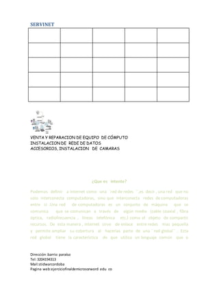 SERVINET
VENTA Y REPARACION DE EQUIPO DE CÓMPUTO
INSTALACION DE REDE DE DATOS
ACCESORIOS, INSTALACION DE CAMARAS
Dirección :barrio paraíso
Tel:3204194313
Mail:stidwarcordoba
Pagina web:ejerciciofinaldemicrosorword edu co
¿Que es intente?
Podemos definir a internet como una´ ´red de redes ´´,es decir , una red que no
solo interconecta computadoras, sino que interconecta redes de computadoras
entre si .Una red de computadoras es un conjunto de máquina que se
comunica que se comunican a través de algún medio (cable coaxial , fibra
óptica, radiofrecuencia , líneas telefónica etc.) como el objeto de compartir
recursos. De esta manera , internet sirve de enlace entre redes mas pequeña
y permite ampliar su cobertura al hacerlas parte de una ´´red global´´ . Esta
red global tiene la característica de que utiliza un lenguaje común que o
 