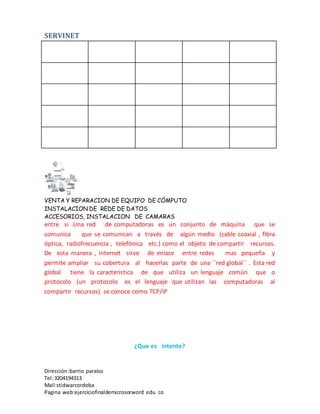 SERVINET
VENTA Y REPARACION DE EQUIPO DE CÓMPUTO
INSTALACION DE REDE DE DATOS
ACCESORIOS, INSTALACION DE CAMARAS
Dirección :barrio paraíso
Tel:3204194313
Mail:stidwarcordoba
Pagina web:ejerciciofinaldemicrosorword edu co
entre si .Una red de computadoras es un conjunto de máquina que se
comunica que se comunican a través de algún medio (cable coaxial , fibra
óptica, radiofrecuencia , telefónica etc.) como el objeto de compartir recursos.
De esta manera , internet sirve de enlace entre redes mas pequeña y
permite ampliar su cobertura al hacerlas parte de una ´´red global´´ . Esta red
global tiene la característica de que utiliza un lenguaje común que o
protocolo (un protocolo es el lenguaje que utilizan las computadoras al
compartir recursos) se conoce como TCP/IP
¿Que es intente?
 