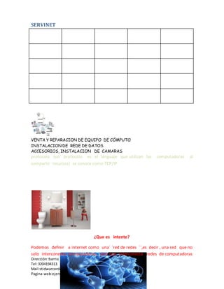 SERVINET
VENTA Y REPARACION DE EQUIPO DE CÓMPUTO
INSTALACION DE REDE DE DATOS
ACCESORIOS, INSTALACION DE CAMARAS
Dirección :barrio paraíso
Tel:3204194313
Mail:stidwarcordoba
Pagina web:ejerciciofinaldemicrosorword edu co
protocolo (un protocolo es el lenguaje que utilizan las computadoras al
compartir recursos) se conoce como TCP/IP
¿Que es intente?
Podemos definir a internet como una´ ´red de redes ´´,es decir , una red que no
solo interconecta computadoras, sino que interconecta redes de computadoras
 