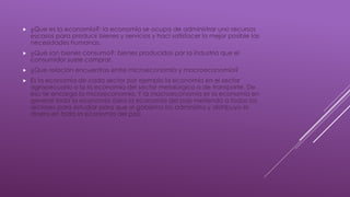  ¿Que es la economía?: la economía se ocupa de administrar uno recursos
escasos para producir bienes y servicios y haci satisfacer lo mejor posible las
necesidades humanas.
 ¿Qué son bienes consumo?: bienes producidos por la industria que el
consumidor suele comprar.
 ¿Que relación encuentras entre microeconomía y macroeconomía?
 Es la economía de cada sector por ejemplo la economía en el sector
agropecuario o la la economía del sector metalúrgico o de transporte. De
eso se encarga la microeconomía. Y la macroeconomía es la economía en
general toda la economía ósea la economía del país metiendo a todos los
sectores para estudiar para que el gobierno los administra y distribuya el
dinero en toda la economía del país
 