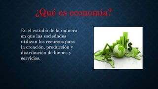¿Qué es economía?
Es el estudio de la manera
en que las sociedades
utilizan los recursos para
la creación, producción y
distribución de bienes y
servicios.
 