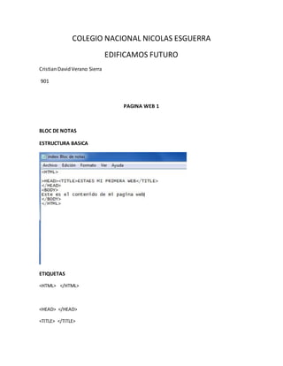 COLEGIO NACIONAL NICOLAS ESGUERRA
EDIFICAMOS FUTURO
Cristian David Verano Sierra
901
PAGINA WEB 1
BLOC DE NOTAS
ESTRUCTURA BASICA
ETIQUETAS
<HTML> </HTML>
<HEAD> </HEAD>
<TITLE> </TITLE>