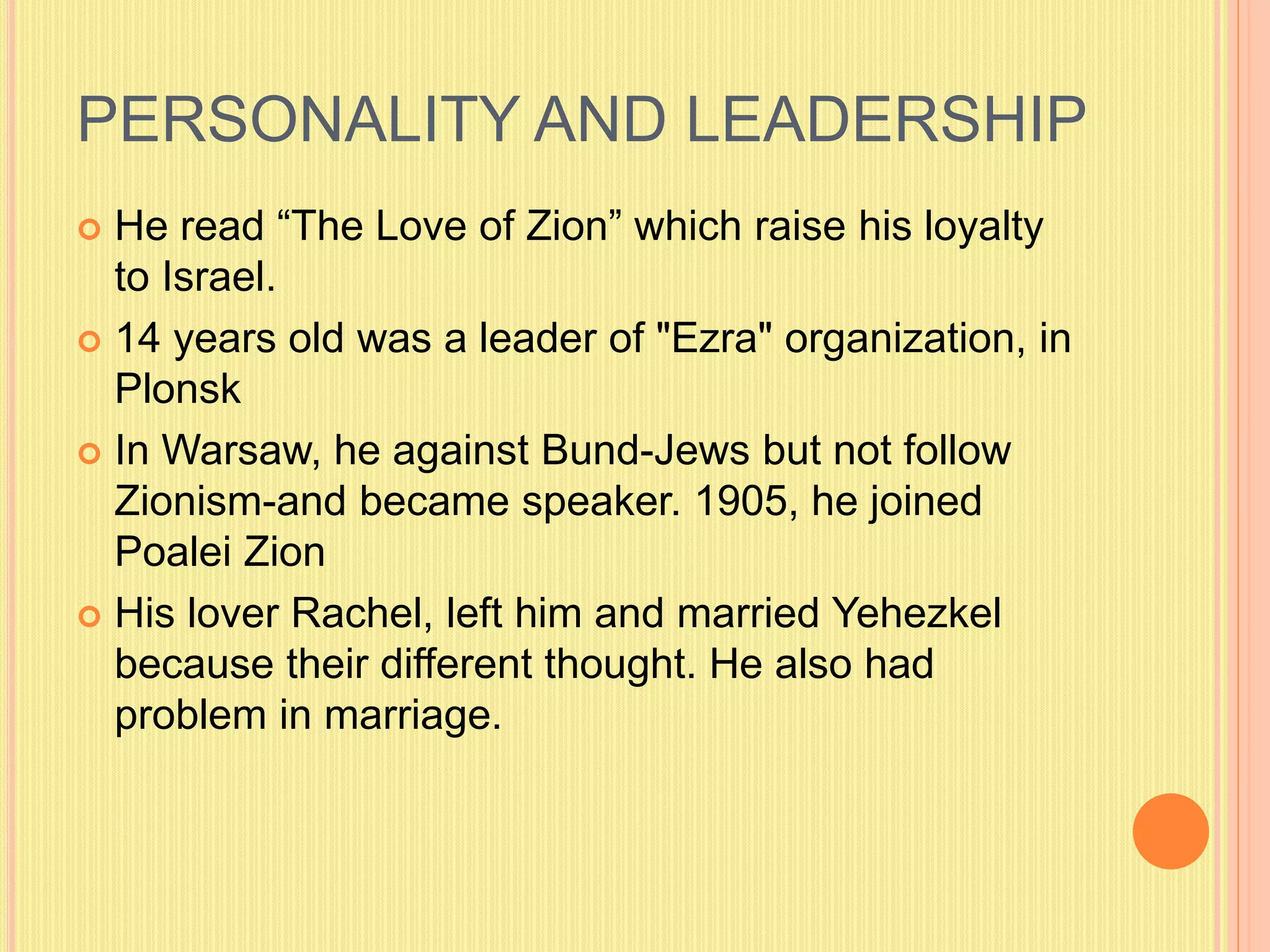 PERSONALITY AND LEADERSHIP
 He read “The Love of Zion” which raise his loyalty
to Israel.
 14 years old was a leader of "Ezra" organization, in
Plonsk
 In Warsaw, he against Bund-Jews but not follow
Zionism-and became speaker. 1905, he joined
Poalei Zion
 His lover Rachel, left him and married Yehezkel
because their different thought. He also had
problem in marriage.
 