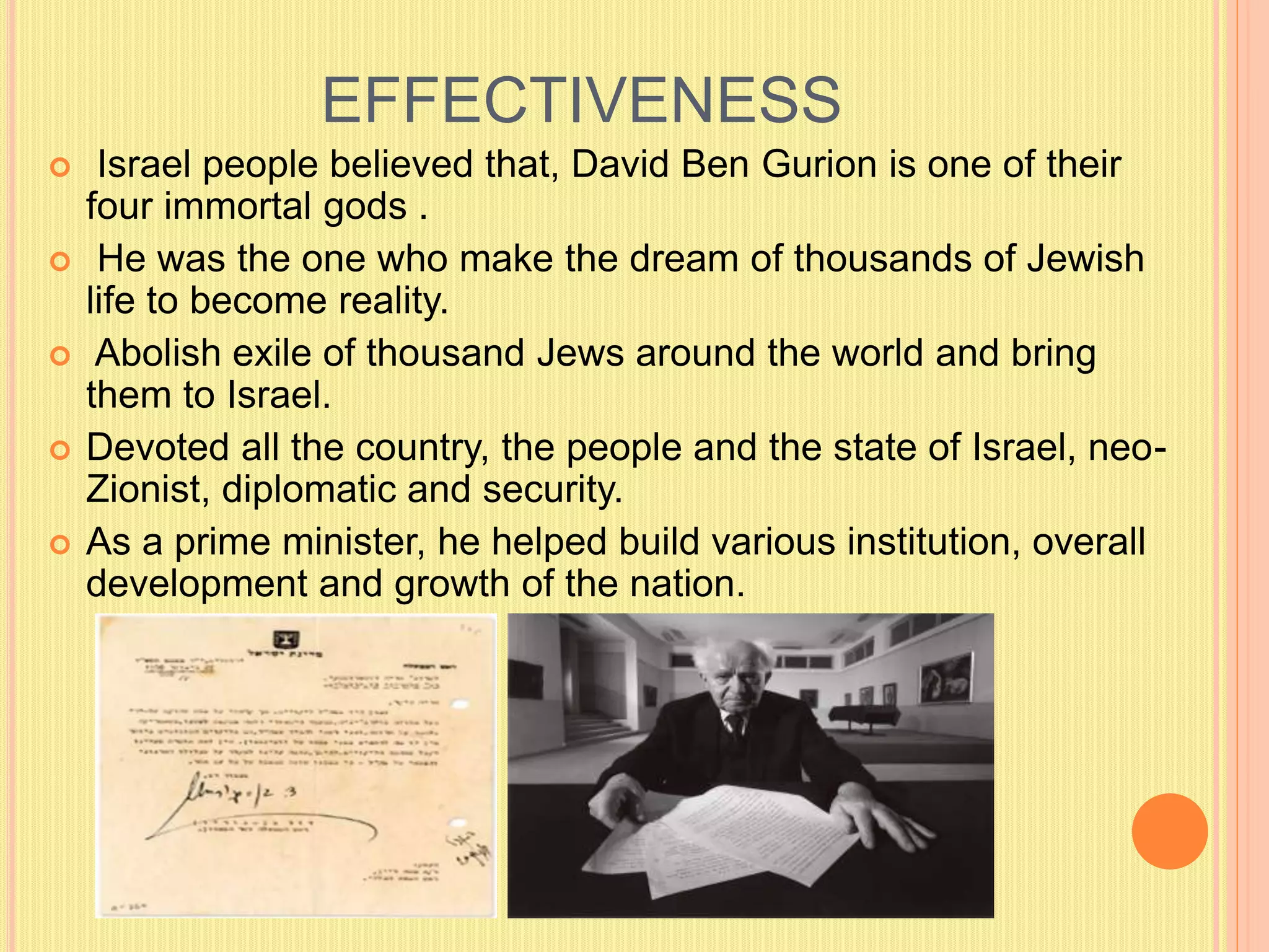 EFFECTIVENESS
 Israel people believed that, David Ben Gurion is one of their
four immortal gods .
 He was the one who make the dream of thousands of Jewish
life to become reality.
 Abolish exile of thousand Jews around the world and bring
them to Israel.
 Devoted all the country, the people and the state of Israel, neo-
Zionist, diplomatic and security.
 As a prime minister, he helped build various institution, overall
development and growth of the nation.
 