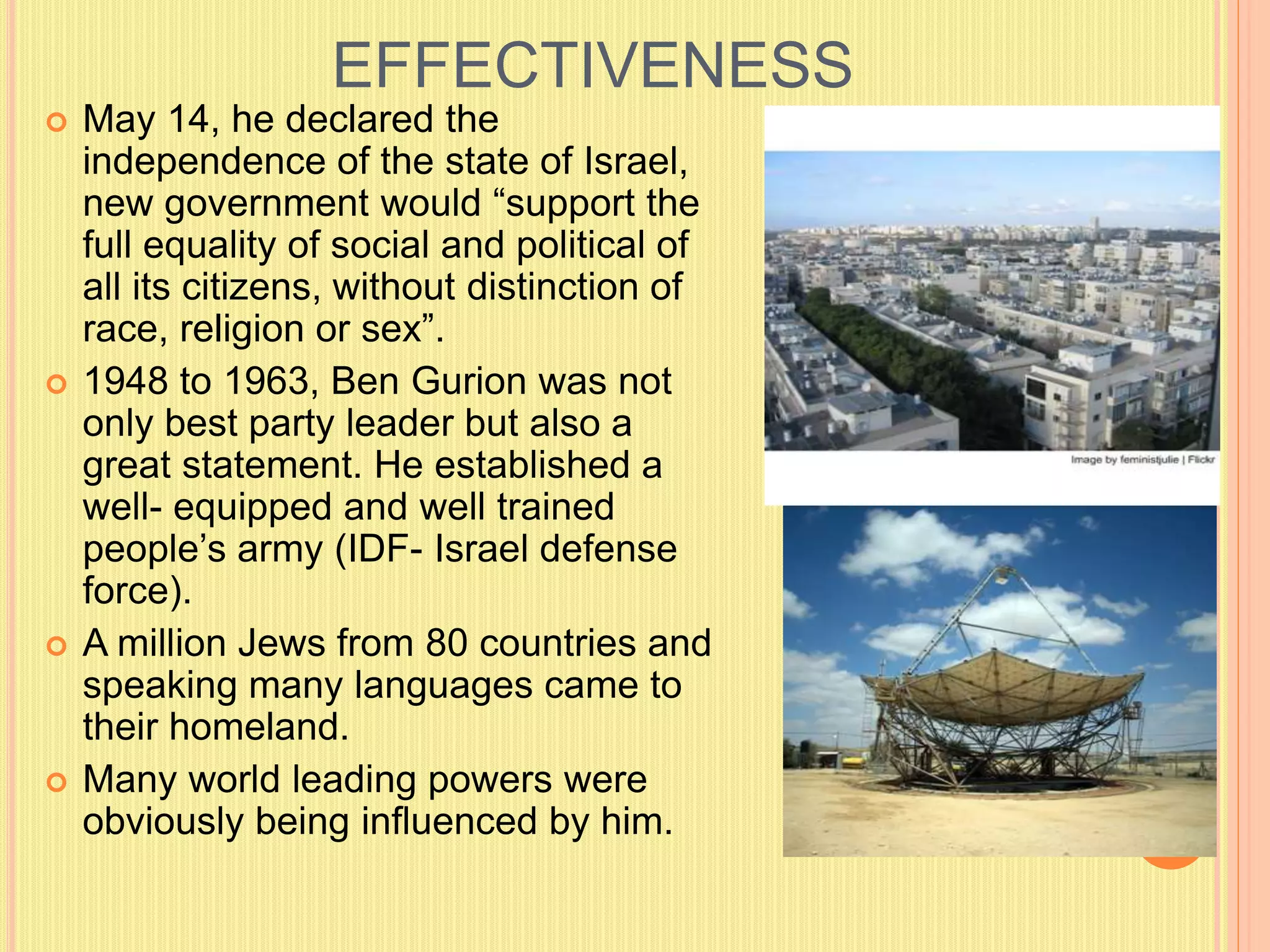 EFFECTIVENESS
 May 14, he declared the
independence of the state of Israel,
new government would “support the
full equality of social and political of
all its citizens, without distinction of
race, religion or sex”.
 1948 to 1963, Ben Gurion was not
only best party leader but also a
great statement. He established a
well- equipped and well trained
people’s army (IDF- Israel defense
force).
 A million Jews from 80 countries and
speaking many languages came to
their homeland.
 Many world leading powers were
obviously being influenced by him.
 