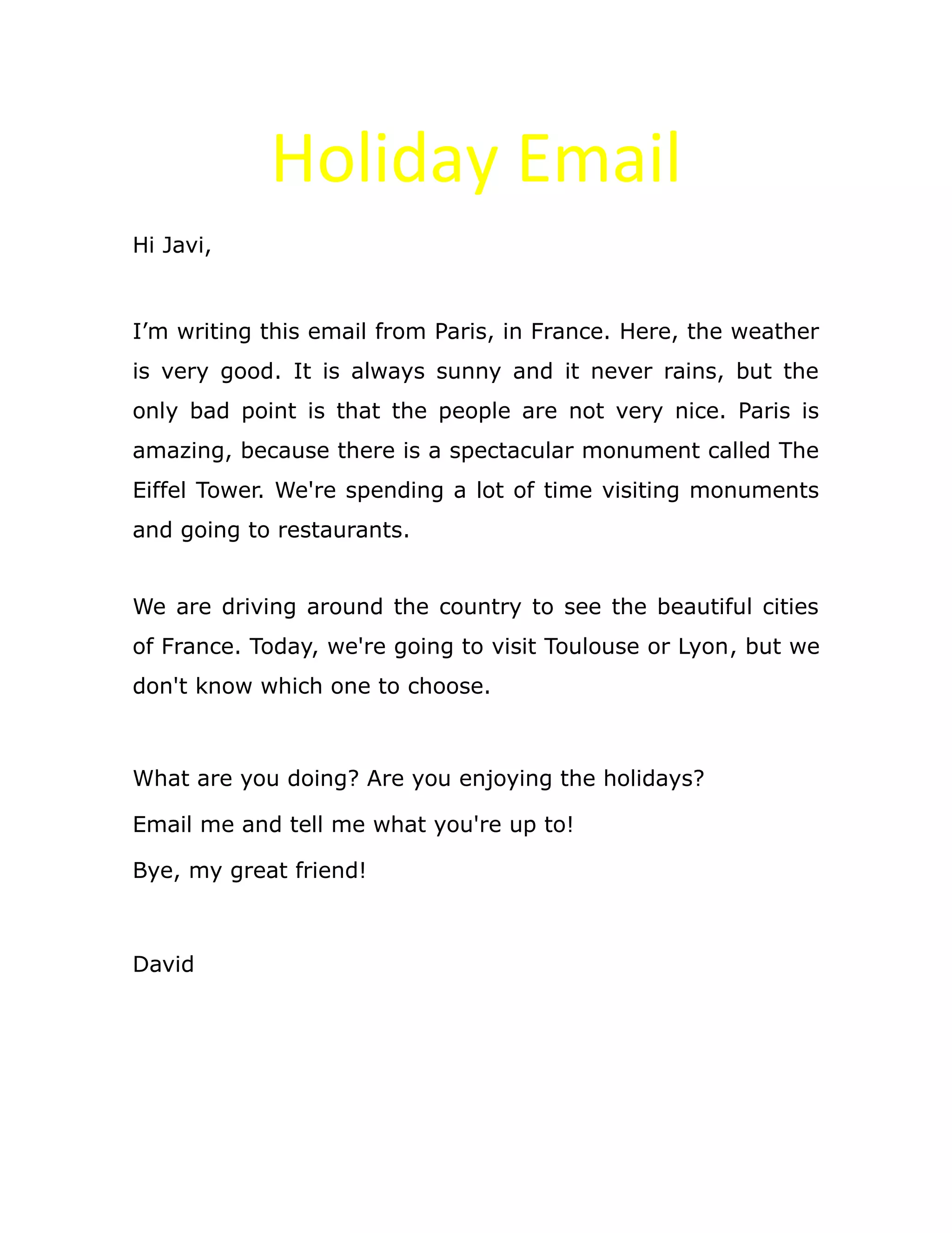 Holiday Email
Hi Javi,
I’m writing this email from Paris, in France. Here, the weather
is very good. It is always sunny and it never rains, but the
only bad point is that the people are not very nice. Paris is
amazing, because there is a spectacular monument called The
Eiffel Tower. We're spending a lot of time visiting monuments
and going to restaurants.
We are driving around the country to see the beautiful cities
of France. Today, we're going to visit Toulouse or Lyon, but we
don't know which one to choose.
What are you doing? Are you enjoying the holidays?
Email me and tell me what you're up to!
Bye, my great friend!
David