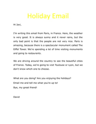 Holiday Email
Hi Javi,
I’m writing this email from Paris, in France. Here, the weather
is very good. It is always sunny and it never rains, but the
only bad point is that the people are not very nice. Paris is
amazing, because there is a spectacular monument called The
Eiffel Tower. We're spending a lot of time visiting monuments
and going to restaurants.
We are driving around the country to see the beautiful cities
of France. Today, we're going to visit Toulouse or Lyon, but we
don't know which one to choose.
What are you doing? Are you enjoying the holidays?
Email me and tell me what you're up to!
Bye, my great friend!
David
 
