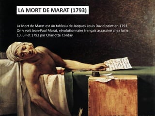 La Mort de Marat est un tableau de Jacques Louis David peint en 1793.
On y voit Jean-Paul Marat, révolutionnaire français assassiné chez lui le
13 juillet 1793 par Charlotte Corday.
 