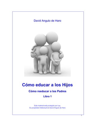 1
David Angulo de Haro
Cómo educar a los Hijos
Cómo reeducar a los Padres
Libro 1
Este material está protegido por Ley.
Es propiedad intelectual de David Angulo de Haro
 
