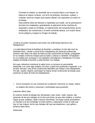 Consiste en realizar un desarrollo de un proceso lógico y por etapas, se
basa en la mejora continua, con el fin de anticipar, reconocer, evaluar y
controlar todos los riesgos que puedan afectar a la seguridad y la salud en
el trabajo.
Este sistema debe ser liderado e implantado por el jefe, con la participación
de todos los empleados, garantizando la aplicación de las medidas de
seguridad y salud en el trabajo, el mejoramiento del comportamiento de los
empleados, las condiciones y el medio ambiente laboral, y el control eficaz
de los peligros y riesgos en el lugar de trabajo.
¿Cuál es el control necesario para evitar una enfermedad laboral en los
trabajadores?
La salud laboral tiene la finalidad de fomentar y mantener el más alto nivel de
bienestar físico, mental y social de los trabajadores de todas las profesiones,
prevenir todo daño a la salud de éstos por las condiciones de trabajo, protegerles
en su empleo contra los riesgos para la salud y colocar y mantener al trabajador
en un empleo que convenga a sus aptitudes psicológicas y fisiológicas. En suma,
adaptar el trabajo al hombre y cada hombre a su trabajo.
Así pues, debemos considerar la salud como un proceso en permanente
desarrollo y no como algo estático. Es decir, puede irse perdiendo o logrando, y no
es fruto del azar, sino de las condiciones laborales que rodean a los trabajadores.
Por ello, nuestro objetivo será lograr la mejora de las condiciones de trabajo para
preservar la salud de todos los trabajadores.
 Como conclusión en una empresa de su elección mencione un riesgo, realice
un análisis del mismo y mencione 3 actividades para prevenirlo.
Latonería Mario baez
En entorno donde se trabaja hay demasiado, ruido, polvo, oxido, basura, hay
personas de las que trabajan en el sitio que fuman ya que esto conlleva a muchos
riegos ya que cualquier cable o basura encontrado con fuego puede presentarse
un incendio a la vez al trabajar en este entorno y exponerse a todo lo malo que
hay no hay ninguno de los que trabajan allí que use tapabocas, caco gafas y
tampoco tapa oídos.
Soluciones
 