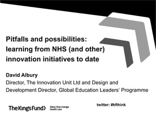 Pitfalls and possibilities:
learning from NHS (and other)
innovation initiatives to date
David Albury
Director, The Innovation Unit Ltd and Design and
Development Director, Global Education Leaders’ Programme
twitter: #kfthink
 