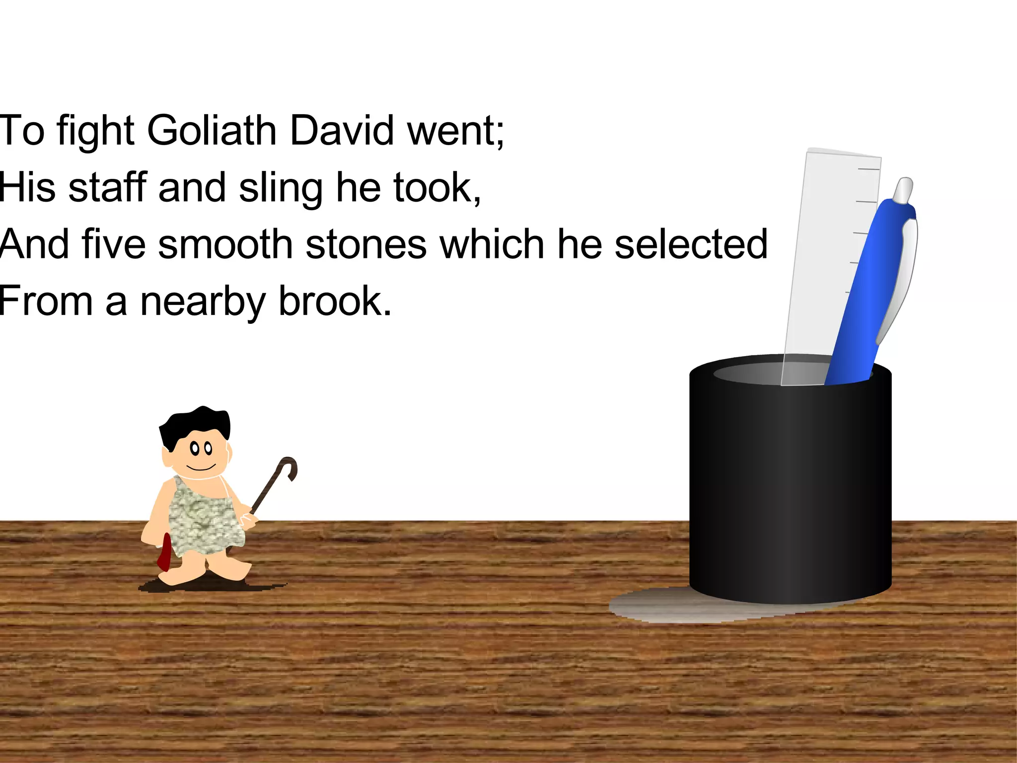 To fight Goliath David went; His staff and sling he took, And five smooth stones which he selected From a nearby brook.