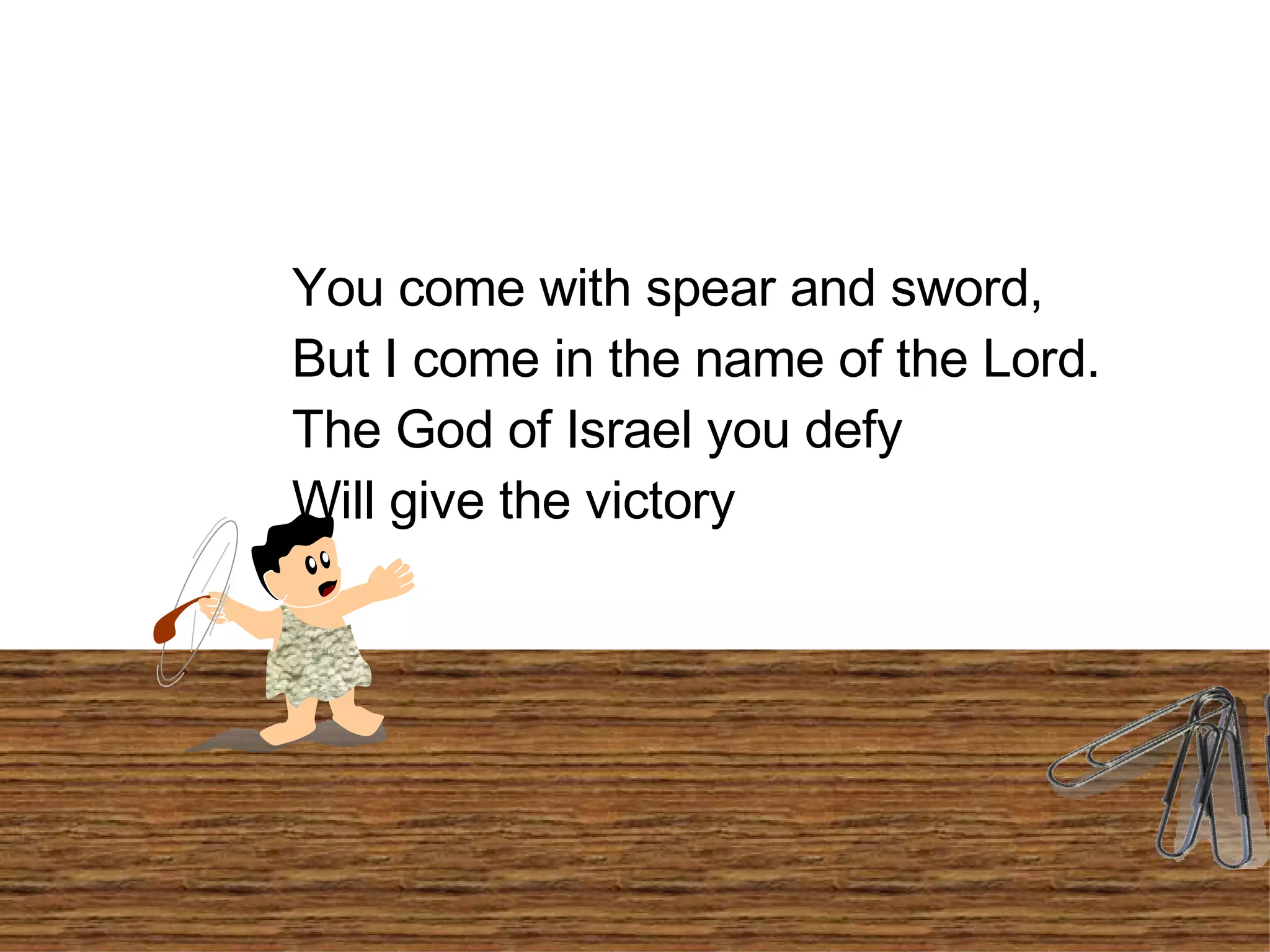 You come with spear and sword, But I come in the name of the Lord. The God of Israel you defy Will give the victory