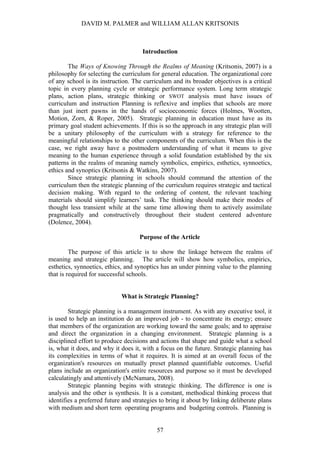DAVID M. PALMER and WILLIAM ALLAN KRITSONIS



                                     Introduction

        The Ways of Knowing Through the Realms of Meaning (Kritsonis, 2007) is a
philosophy for selecting the curriculum for general education. The organizational core
of any school is its instruction. The curriculum and its broader objectives is a critical
topic in every planning cycle or strategic performance system. Long term strategic
plans, action plans, strategic thinking or SWOT analysis must have issues of
curriculum and instruction Planning is reflexive and implies that schools are more
than just inert pawns in the hands of socioeconomic forces (Holmes, Wootten,
Motion, Zorn, & Roper, 2005). Strategic planning in education must have as its
primary goal student achievements. If this is so the approach in any strategic plan will
be a unitary philosophy of the curriculum with a strategy for reference to the
meaningful relationships to the other components of the curriculum. When this is the
case, we right away have a postmodern understanding of what it means to give
meaning to the human experience through a solid foundation established by the six
patterns in the realms of meaning namely symbolics, empirics, esthetics, synnoetics,
ethics and synoptics (Kritsonis & Watkins, 2007).
        Since strategic planning in schools should command the attention of the
curriculum then the strategic planning of the curriculum requires strategic and tactical
decision making. With regard to the ordering of content, the relevant teaching
materials should simplify learners’ task. The thinking should make their modes of
thought less transient while at the same time allowing them to actively assimilate
pragmatically and constructively throughout their student centered adventure
(Dolence, 2004).

                                    Purpose of the Article

         The purpose of this article is to show the linkage between the realms of
meaning and strategic planning. The article will show how symbolics, empirics,
esthetics, synnoetics, ethics, and synoptics has an under pinning value to the planning
that is required for successful schools.


                             What is Strategic Planning?

        Strategic planning is a management instrument. As with any executive tool, it
is used to help an institution do an improved job - to concentrate its energy; ensure
that members of the organization are working toward the same goals; and to appraise
and direct the organization in a changing environment. Strategic planning is a
disciplined effort to produce decisions and actions that shape and guide what a school
is, what it does, and why it does it, with a focus on the future. Strategic planning has
its complexities in terms of what it requires. It is aimed at an overall focus of the
organization's resources on mutually preset planned quantifiable outcomes. Useful
plans include an organization's entire resources and purpose so it must be developed
calculatingly and attentively (McNamara, 2008).
        Strategic planning begins with strategic thinking. The difference is one is
analysis and the other is synthesis. It is a constant, methodical thinking process that
identifies a preferred future and strategies to bring it about by linking deliberate plans
with medium and short term operating programs and budgeting controls. Planning is


                                           57
 