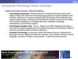 Commercial Technology Infusion Examples Rapid Information Access / Decision Making Technology Perspective:  Growing interest in workload optimized systems that deeply analyze the content of natural language questions to answer questions with precision. Advances in question answering (QA) technology will increasingly help support professionals in critical and timely decision making in areas such as health care, business intelligence, knowledge discovery, enterprise knowledge management, and customer support. Technology Paradigm shift:   Watson   Watson runs IBM’s DeepQA technology, a new kind of analytics capability that can perform thousands of simultaneous tasks in seconds to provide precise answers to questions. Available Technology:  A computer system like Watson that can understand the language of a clue, register the intent of a question, scour millions of lines of human language, and return a single, precise answer - in less than three seconds. 