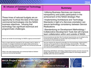 Abstracting well-defined, technology independent business services ensures the Quality of Business Service is maintained but allows for technology selection flexibility within that service definition.  What is the right programmatic and contractual balance between control and commercial flexibility?  Services abstract the desired functionality from the technology implementation, opening up the opportunity to infuse technology advancements.  This also provides the ability to programmatically control a smaller piece of functionality and improve the probability of success. How is project planning impacted by the renewed need to deliver on promises in a budget constrained and highly visible performance environment and what lessons learned from the commercial world will improve the probability of success? Environmental (and all other Non-Functional requirements) can be added to the functional service definition to provide clear documentation for a crisp procurement of that hardened service. How do we harden the technology for NASA’s rigorous environment?  Utilizing Business Services can improve transparency and public participation in the achievement of the NASA Strategic Plan Implementing Architecture and Technology Standards in light of a Services orientation can assure technology consistency between Service Realizations Standardizing on Development Methodology / Collaborative Development Tools Set will improve team collaboration within and outside of NASA These times of reduced budgets are an opportunity to infuse the best of the best commercial technologies into the NASA business objectives.  Infusing that technology has significant technical and programmatic challenges.  Summary SI: Infusion of Commercial Technology Abstract 